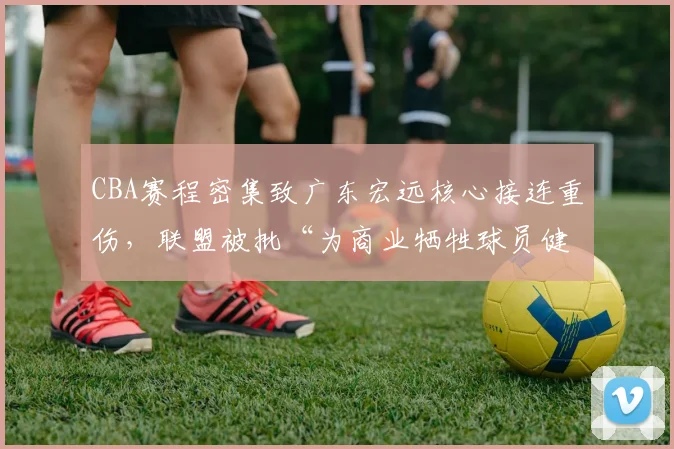 CBA赛程密集致广东宏远核心接连重伤,联盟被批“为商业牺牲球员健康”