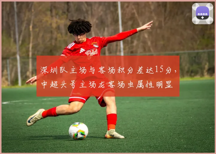 深圳队主场与客场积分差达15分,中超头号主场龙客场虫属性明显