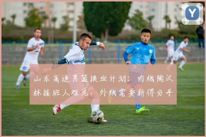 山东高速男篮换血计划:内线陶汉林接班人难觅,外线需要新得分手