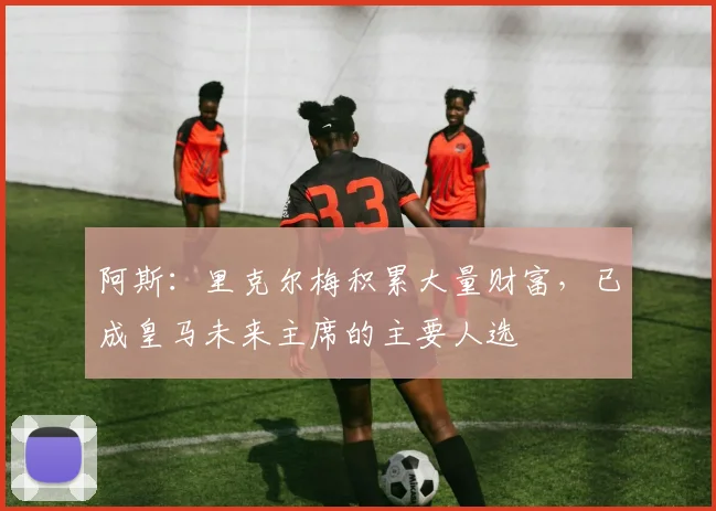 阿斯:里克尔梅积累大量财富,已成皇马未来主席的主要人选