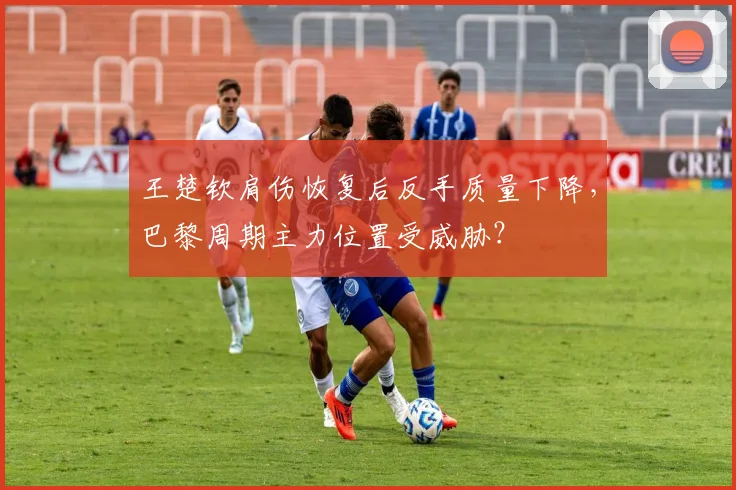 王楚钦肩伤恢复后反手质量下降,巴黎周期主力位置受威胁?