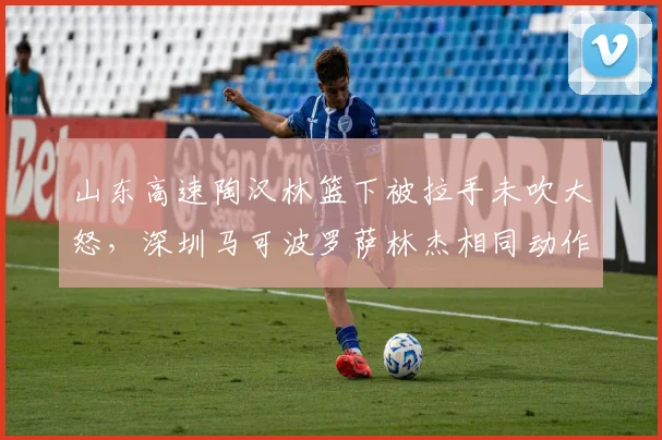 山东高速陶汉林篮下被拉手未吹大怒,深圳马可波罗萨林杰相同动作被判犯规引发冲突