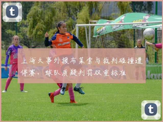 上海久事外援布莱索与裁判碰撞遭停赛,球队质疑判罚双重标准