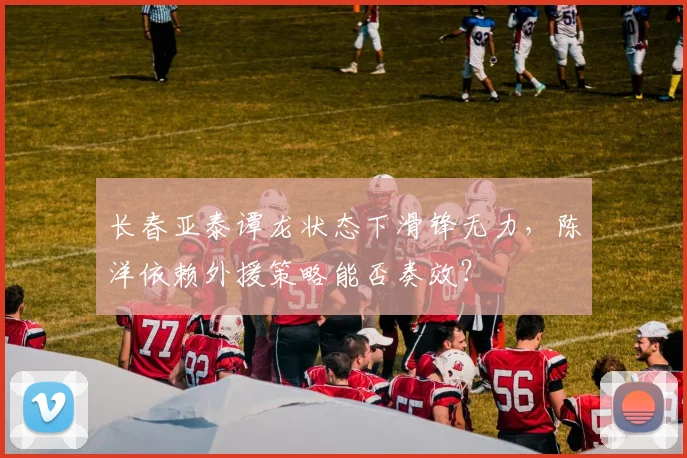 长春亚泰谭龙状态下滑锋无力,陈洋依赖外援策略能否奏效?