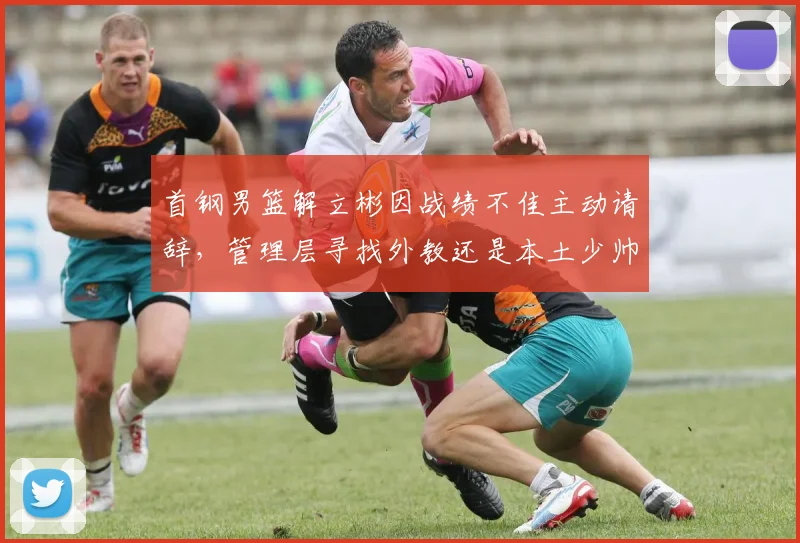 首钢男篮解立彬因战绩不佳主动请辞,管理层寻找外教还是本土少帅?